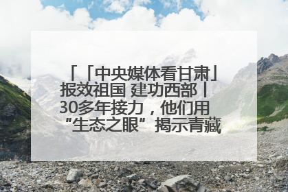 「中央媒体看甘肃」报效祖国 建功西部丨30多年接力，他们用“生态之眼”揭示青藏高原的秘密