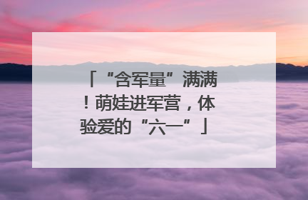 “含军量”满满！萌娃进军营，体验爱的“六一”