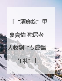 “清廉粽”里裹真情 独居老人收到“专属端午礼”