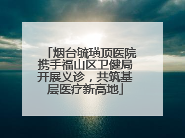 烟台毓璜顶医院携手福山区卫健局开展义诊，共筑基层医疗新高地