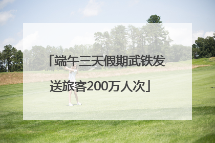 端午三天假期武铁发送旅客200万人次