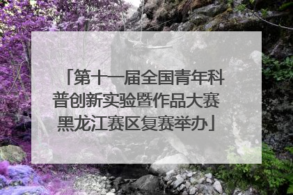 第十一届全国青年科普创新实验暨作品大赛黑龙江赛区复赛举办