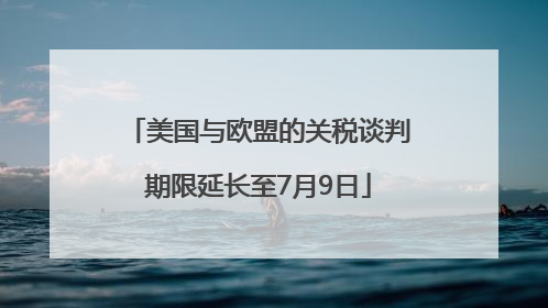 美国与欧盟的关税谈判期限延长至7月9日