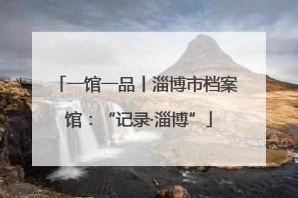 一馆一品丨淄博市档案馆：“记录·淄博”