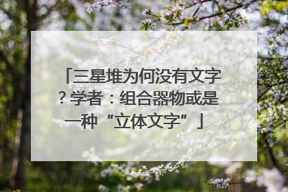 三星堆为何没有文字？学者：组合器物或是一种“立体文字”