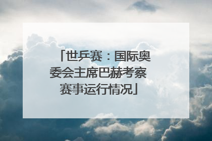 世乒赛：国际奥委会主席巴赫考察赛事运行情况