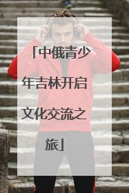 中俄青少年吉林开启文化交流之旅
