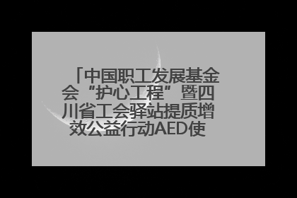 中国职工发展基金会“护心工程”暨四川省工会驿站提质增效公益行动AED使用培训在达州举行