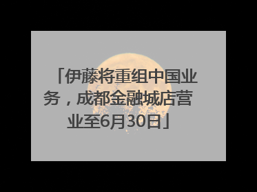伊藤将重组中国业务，成都金融城店营业至6月30日