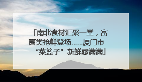 南北食材汇聚一堂，富菌类抢鲜登场……厦门市“菜篮子”新鲜感满满