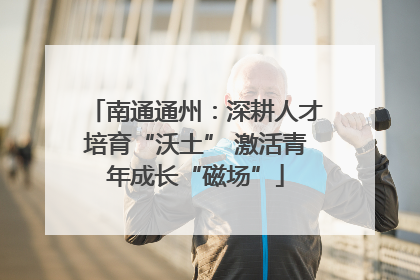 南通通州：深耕人才培育“沃土” 激活青年成长“磁场”