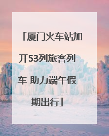 厦门火车站加开53列旅客列车 助力端午假期出行