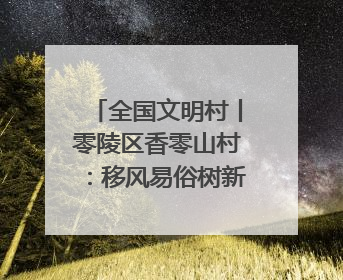 全国文明村丨零陵区香零山村：移风易俗树新风 文明乡村谱新篇