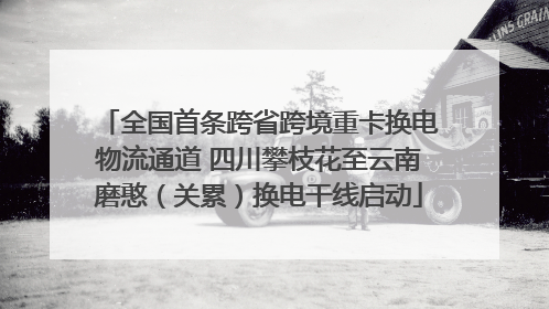 全国首条跨省跨境重卡换电物流通道 四川攀枝花至云南磨憨（关累）换电干线启动
