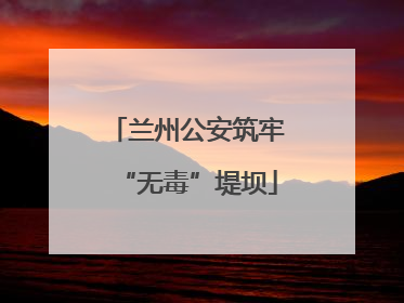 兰州公安筑牢“无毒”堤坝