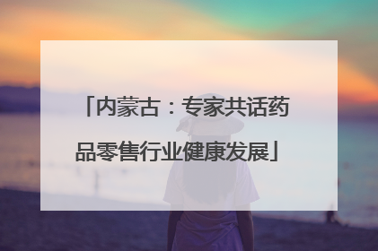 内蒙古：专家共话药品零售行业健康发展