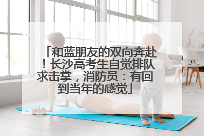 和蓝朋友的双向奔赴！长沙高考生自觉排队求击掌，消防员：有回到当年的感觉