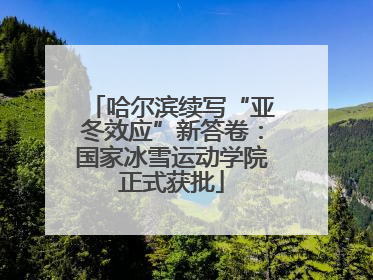 哈尔滨续写“亚冬效应”新答卷：国家冰雪运动学院正式获批
