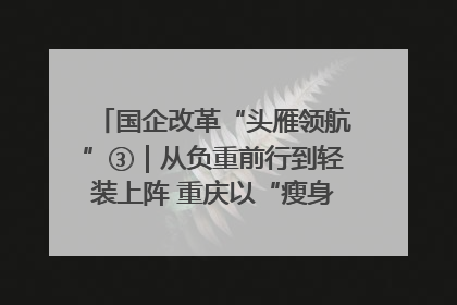 国企改革“头雁领航”③｜从负重前行到轻装上阵 重庆以“瘦身”谋“健体”