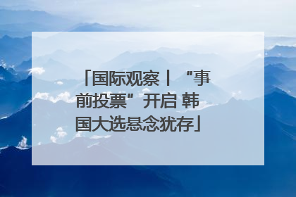国际观察丨“事前投票”开启 韩国大选悬念犹存