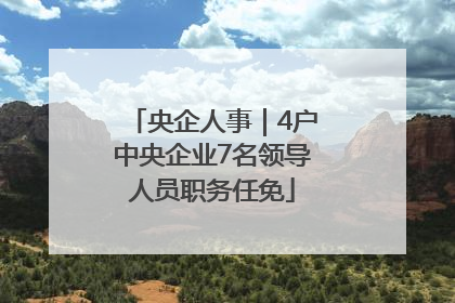 央企人事｜4户中央企业7名领导人员职务任免
