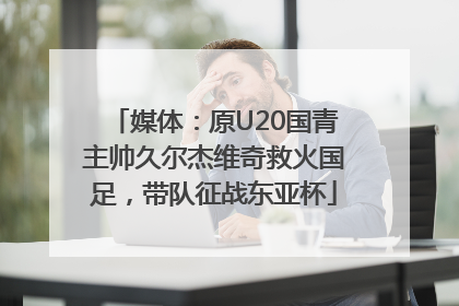 媒体：原U20国青主帅久尔杰维奇救火国足，带队征战东亚杯