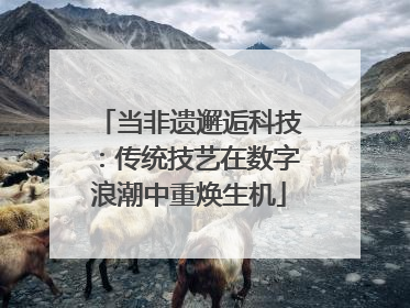 当非遗邂逅科技：传统技艺在数字浪潮中重焕生机