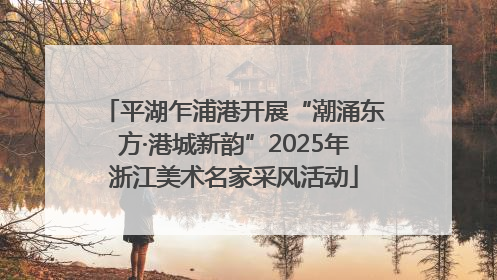 平湖乍浦港开展“潮涌东方·港城新韵”2025年浙江美术名家采风活动
