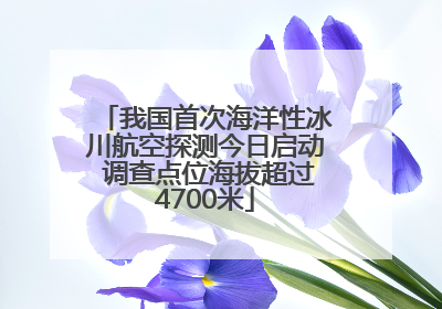我国首次海洋性冰川航空探测今日启动 调查点位海拔超过4700米
