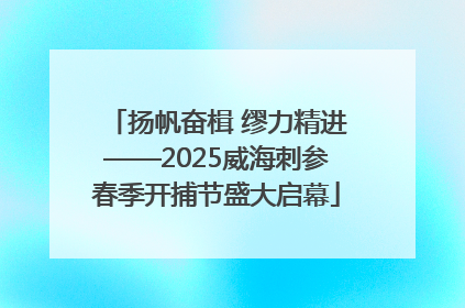 扬帆奋楫 缪力精进——2025威海刺参春季开捕节盛大启幕