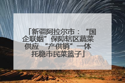 新疆阿拉尔市：“国企联姻”保障辖区蔬菜供应 “产供销”一体托稳市民菜篮子