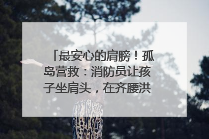最安心的肩膀！孤岛营救：消防员让孩子坐肩头，在齐腰洪水里稳如泰山