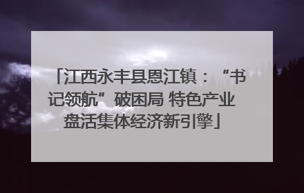 江西永丰县恩江镇：“书记领航”破困局 特色产业盘活集体经济新引擎