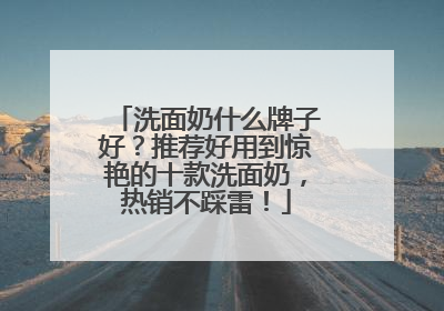 洗面奶什么牌子好？推荐好用到惊艳的十款洗面奶，热销不踩雷！