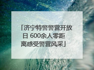济宁特警警营开放日 600余人零距离感受警营风采