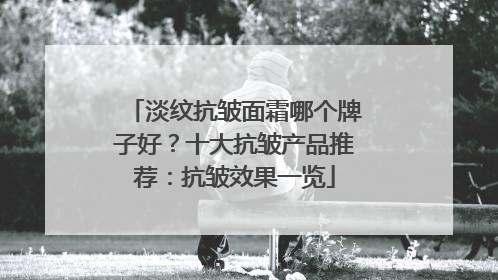 淡纹抗皱面霜哪个牌子好？十大抗皱产品推荐：抗皱效果一览