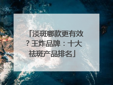 淡斑哪款更有效？王炸品牌：十大祛斑产品排名