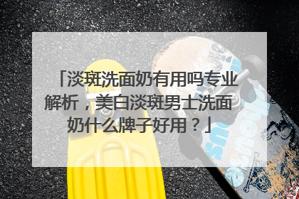淡斑洗面奶有用吗专业解析，美白淡斑男士洗面奶什么牌子好用？