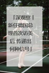 深观察丨新任德国总理首次访美后 传递出何种信号