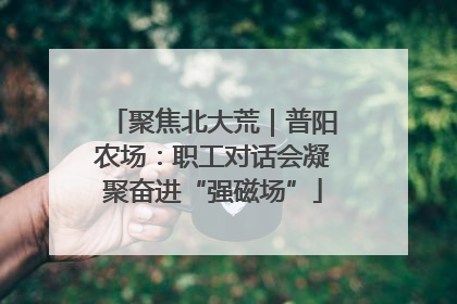 聚焦北大荒｜普阳农场：职工对话会凝聚奋进“强磁场”