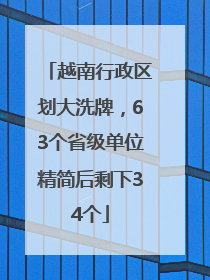 越南行政区划大洗牌，63个省级单位精简后剩下34个