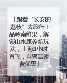 跟着“长安的荔枝”去旅行！品岭南鲜果，解锁山水康养新玩法，上海3小时直飞，自驾高速费优惠