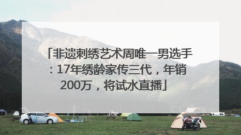 非遗刺绣艺术周唯一男选手：17年绣龄家传三代，年销200万，将试水直播