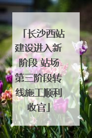 长沙西站建设进入新阶段 站场第三阶段转线施工顺利收官