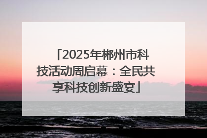 2025年郴州市科技活动周启幕：全民共享科技创新盛宴