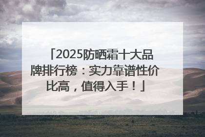 2025防晒霜十大品牌排行榜：实力靠谱性价比高，值得入手！