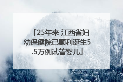 25年来 江西省妇幼保健院已顺利诞生5.5万例试管婴儿